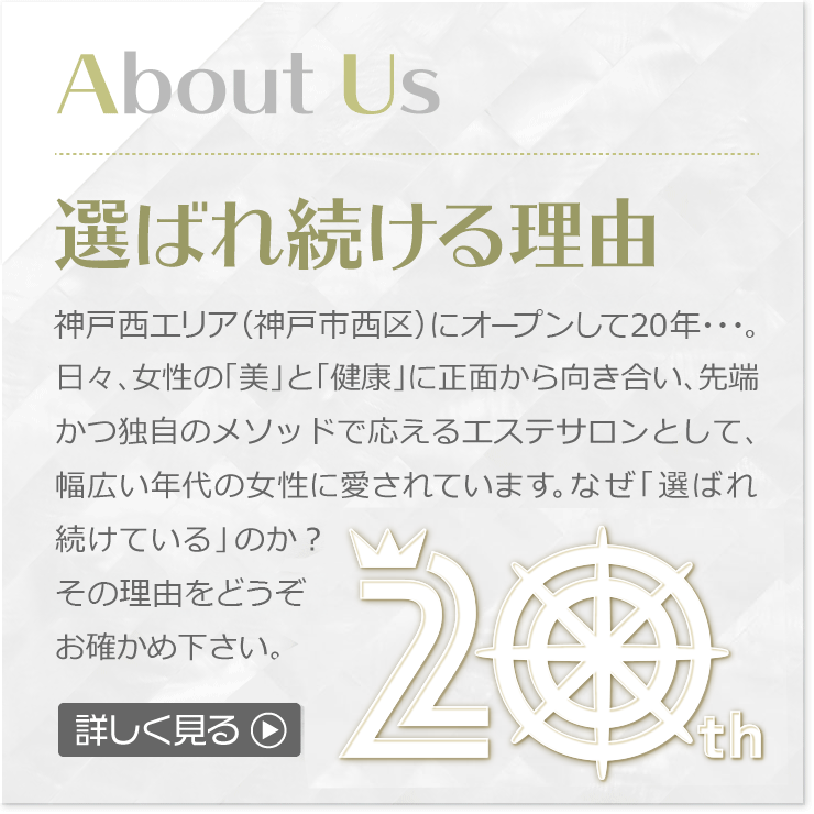 神戸西エリア（神戸市西区）にオープンして20年。女性の「美」と「健康」に正面から向き合い、先端かつ独自のメソッドで応えるエステサロンとして、20代から70代までの幅広い年代の女性に愛されています。ご来店心よりお待ちしております。